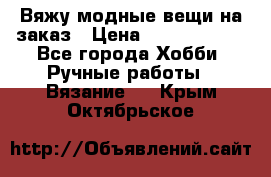 Вяжу модные вещи на заказ › Цена ­ 3000-10000 - Все города Хобби. Ручные работы » Вязание   . Крым,Октябрьское